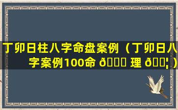 丁卯日柱八字命盘案例（丁卯日八字案例100命 🐟 理 🐦 ）